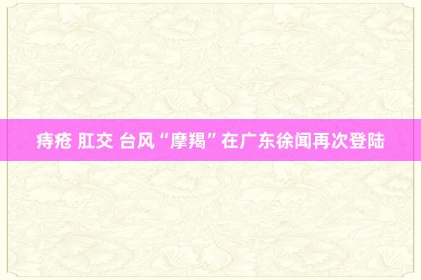 痔疮 肛交 台风“摩羯”在广东徐闻再次登陆