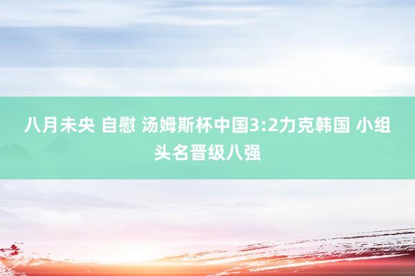 八月未央 自慰 汤姆斯杯中国3:2力克韩国 小组头名晋级八强