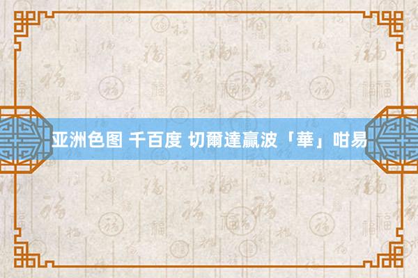 亚洲色图 千百度 切爾達贏波「華」咁易