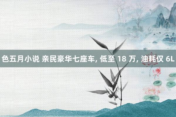 色五月小说 亲民豪华七座车， 低至 18 万， 油耗仅 6L