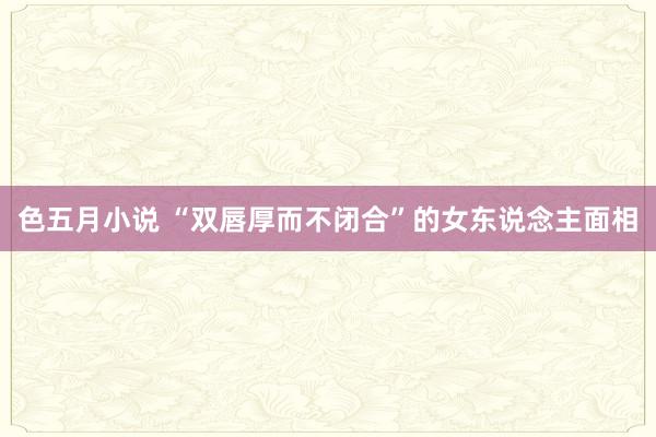 色五月小说 “双唇厚而不闭合”的女东说念主面相