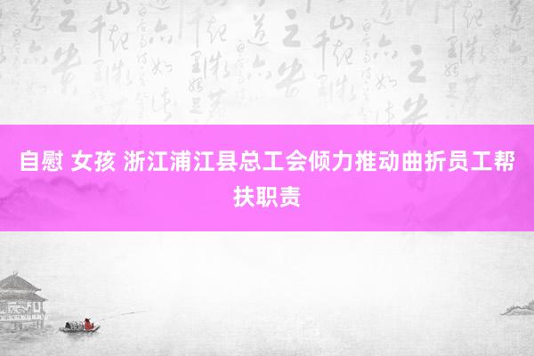 自慰 女孩 浙江浦江县总工会倾力推动曲折员工帮扶职责