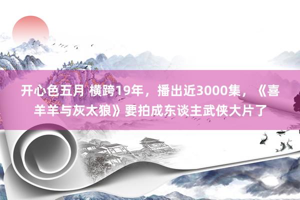 开心色五月 横跨19年，播出近3000集，《喜羊羊与灰太狼》要拍成东谈主武侠大片了
