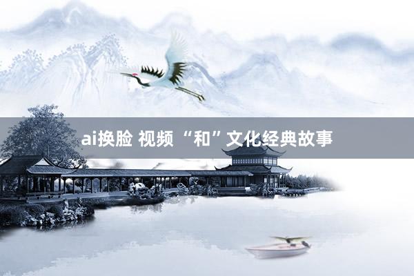 ai换脸 视频 “和”文化经典故事