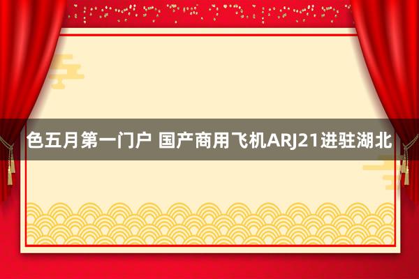 色五月第一门户 国产商用飞机ARJ21进驻湖北
