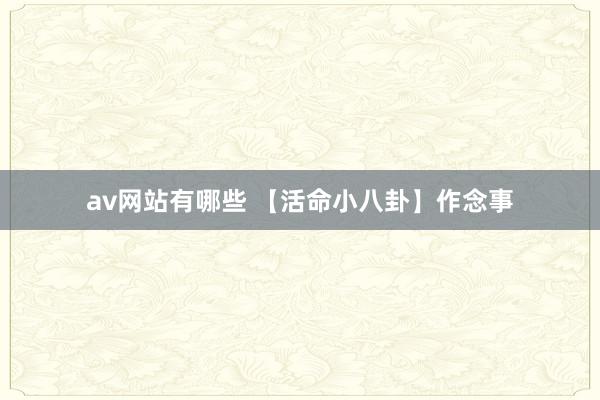 av网站有哪些 【活命小八卦】作念事