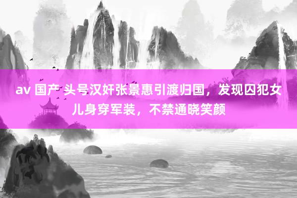 av 国产 头号汉奸张景惠引渡归国，发现囚犯女儿身穿军装，不禁通晓笑颜
