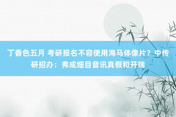 丁香色五月 考研报名不容使用海马体像片？中传研招办：弗成细目音讯真假和开端