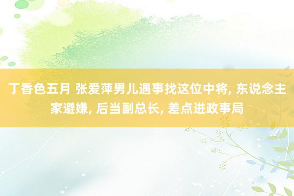 丁香色五月 张爱萍男儿遇事找这位中将， 东说念主家避嫌， 后当副总长， 差点进政事局