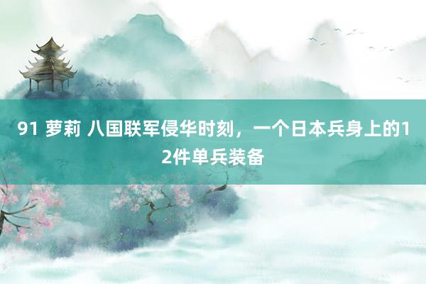 91 萝莉 八国联军侵华时刻，一个日本兵身上的12件单兵装备