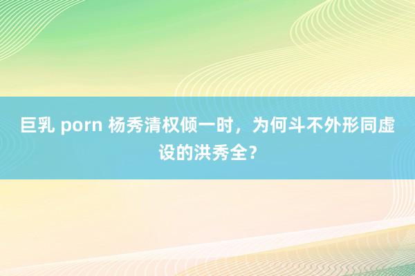 巨乳 porn 杨秀清权倾一时，为何斗不外形同虚设的洪秀全？