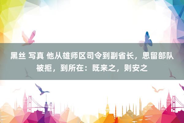 黑丝 写真 他从雄师区司令到副省长，思留部队被拒，到所在：既来之，则安之