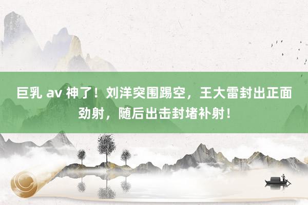 巨乳 av 神了！刘洋突围踢空，王大雷封出正面劲射，随后出击封堵补射！