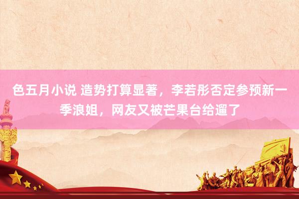 色五月小说 造势打算显著，李若彤否定参预新一季浪姐，网友又被芒果台给遛了