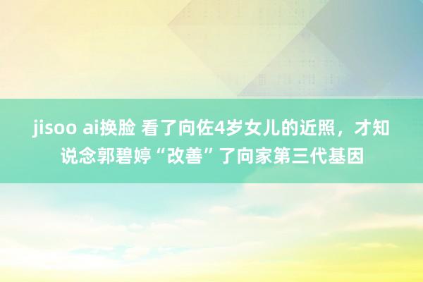 jisoo ai换脸 看了向佐4岁女儿的近照，才知说念郭碧婷“改善”了向家第三代基因