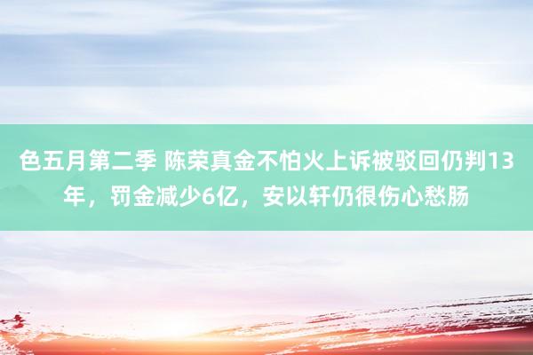 色五月第二季 陈荣真金不怕火上诉被驳回仍判13年，罚金减少6亿，安以轩仍很伤心愁肠