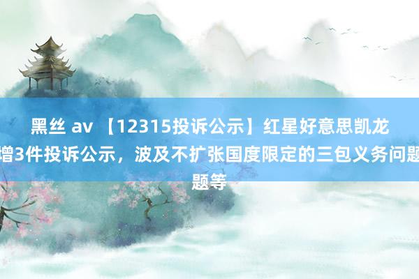 黑丝 av 【12315投诉公示】红星好意思凯龙新增3件投诉公示，波及不扩张国度限定的三包义务问题等