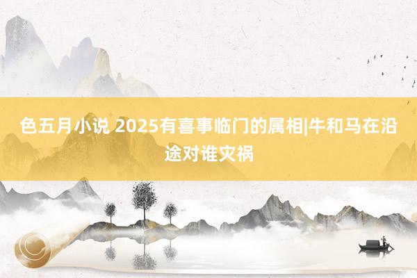 色五月小说 2025有喜事临门的属相|牛和马在沿途对谁灾祸