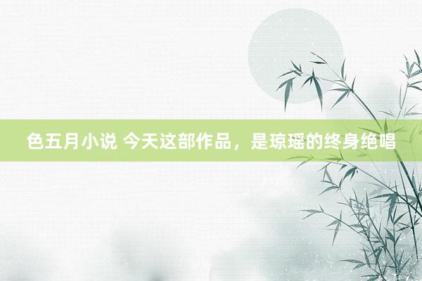 色五月小说 今天这部作品，是琼瑶的终身绝唱