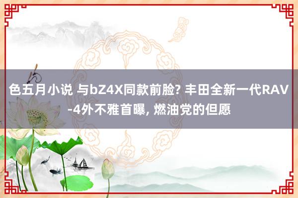色五月小说 与bZ4X同款前脸? 丰田全新一代RAV-4外不雅首曝， 燃油党的但愿