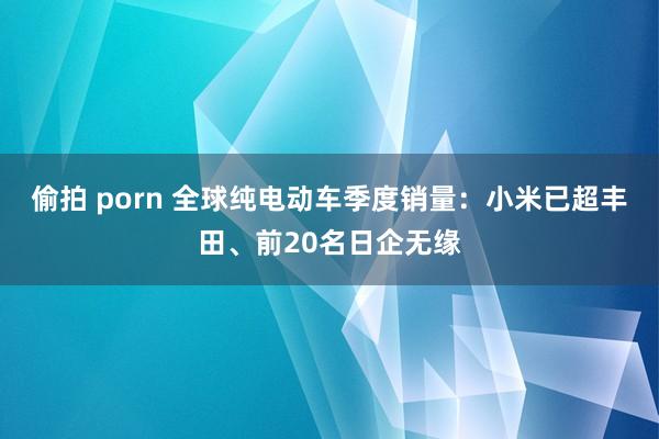 偷拍 porn 全球纯电动车季度销量：小米已超丰田、前20名日企无缘