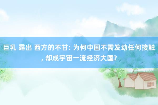 巨乳 露出 西方的不甘: 为何中国不需发动任何接触， 却成宇宙一流经济大国?