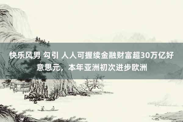 快乐风男 勾引 人人可握续金融财富超30万亿好意思元，本年亚洲初次进步欧洲