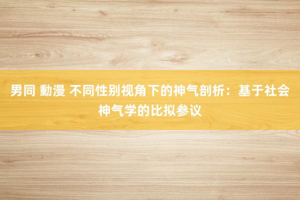 男同 動漫 不同性别视角下的神气剖析：基于社会神气学的比拟参议