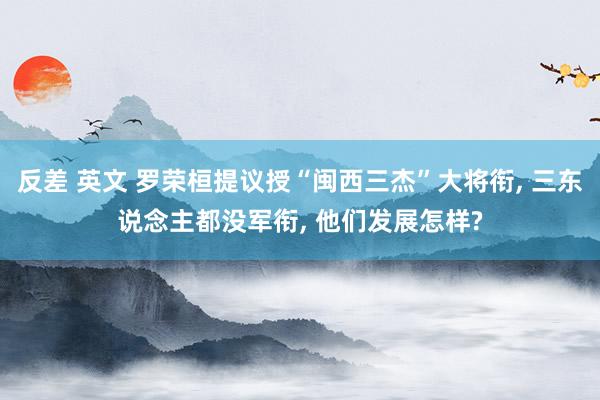 反差 英文 罗荣桓提议授“闽西三杰”大将衔， 三东说念主都没军衔， 他们发展怎样?