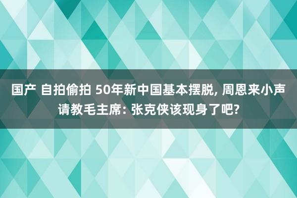 国产 自拍偷拍 50年新中国基本摆脱， 周恩来小声请教毛主席: 张克侠该现身了吧?
