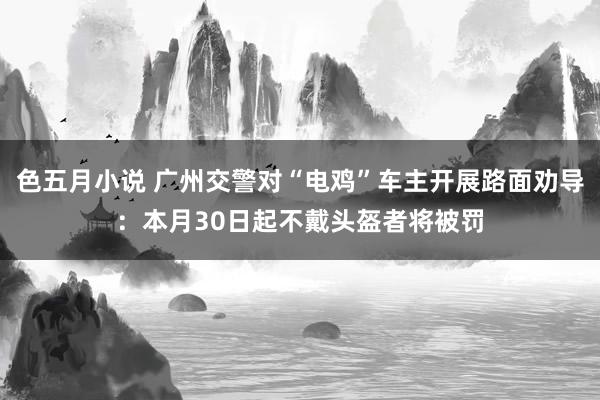 色五月小说 广州交警对“电鸡”车主开展路面劝导：本月30日起不戴头盔者将被罚