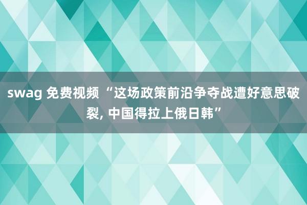 swag 免费视频 “这场政策前沿争夺战遭好意思破裂， 中国得拉上俄日韩”