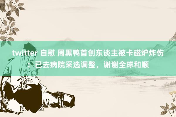 twitter 自慰 周黑鸭首创东谈主被卡磁炉炸伤：已去病院采选调整，谢谢全球和顺