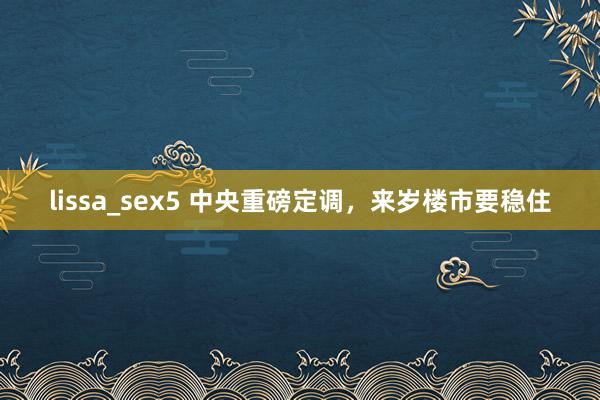 lissa_sex5 中央重磅定调，来岁楼市要稳住