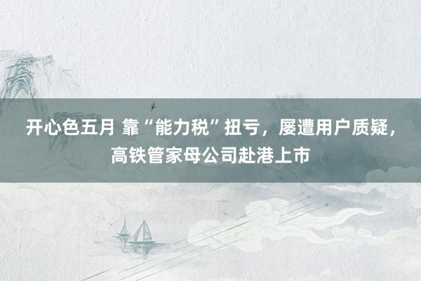 开心色五月 靠“能力税”扭亏，屡遭用户质疑，高铁管家母公司赴港上市