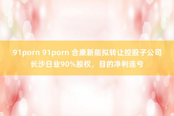 91porn 91porn 合康新能拟转让控股子公司长沙日业90%股权，目的净利连亏