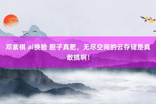 邓紫棋 ai换脸 胆子真肥，无尽空间的云存储是真敢搞啊！
