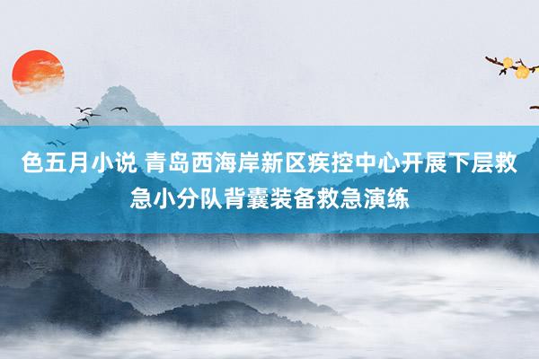 色五月小说 青岛西海岸新区疾控中心开展下层救急小分队背囊装备救急演练