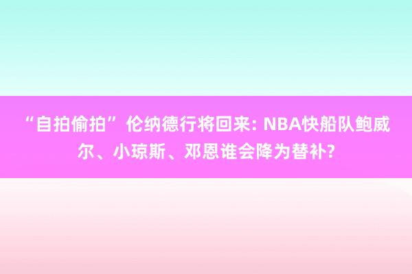 “自拍偷拍” 伦纳德行将回来: NBA快船队鲍威尔、小琼斯、邓恩谁会降为替补?