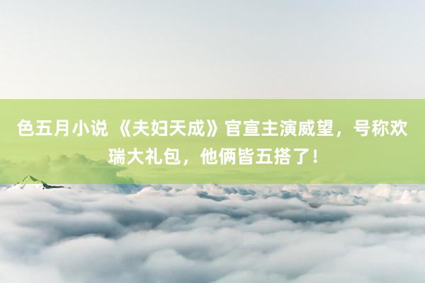 色五月小说 《夫妇天成》官宣主演威望，号称欢瑞大礼包，他俩皆五搭了！