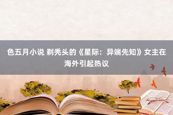 色五月小说 剃秃头的《星际：异端先知》女主在海外引起热议