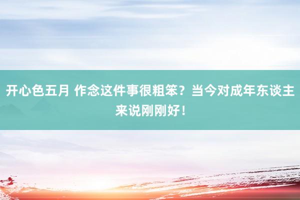 开心色五月 作念这件事很粗笨？当今对成年东谈主来说刚刚好！