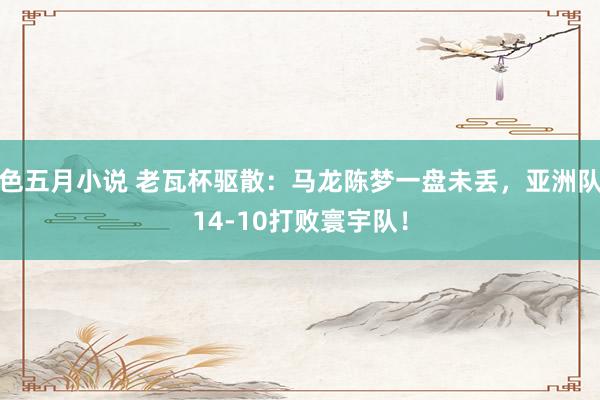 色五月小说 老瓦杯驱散：马龙陈梦一盘未丢，亚洲队14-10打败寰宇队！