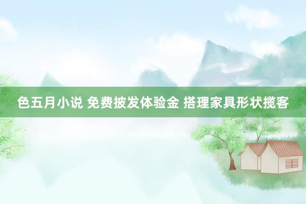 色五月小说 免费披发体验金 搭理家具形状揽客