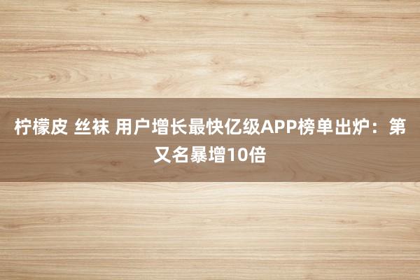 柠檬皮 丝袜 用户增长最快亿级APP榜单出炉：第又名暴增10倍