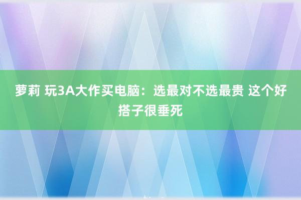 萝莉 玩3A大作买电脑：选最对不选最贵 这个好搭子很垂死