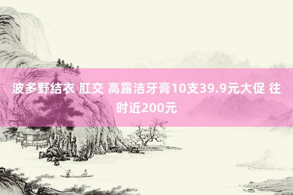 波多野结衣 肛交 高露洁牙膏10支39.9元大促 往时近200元
