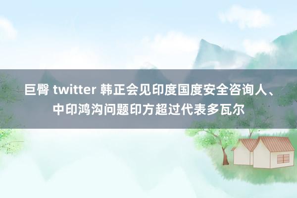 巨臀 twitter 韩正会见印度国度安全咨询人、中印鸿沟问题印方超过代表多瓦尔
