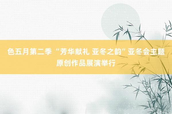 色五月第二季 “芳华献礼 亚冬之韵”亚冬会主题原创作品展演举行