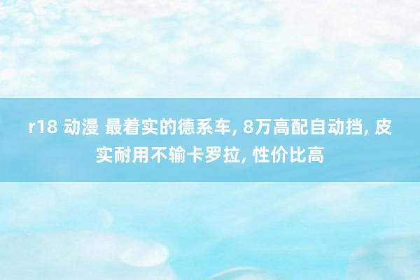 r18 动漫 最着实的德系车， 8万高配自动挡， 皮实耐用不输卡罗拉， 性价比高